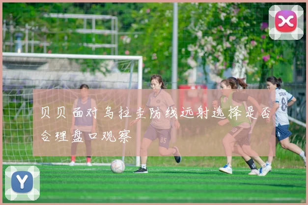 贝贝面对乌拉圭防线远射选择是否合理盘口观察