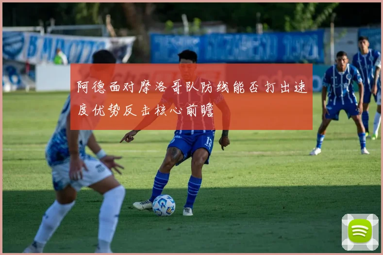 阿德面对摩洛哥队防线能否打出速度优势反击核心前瞻