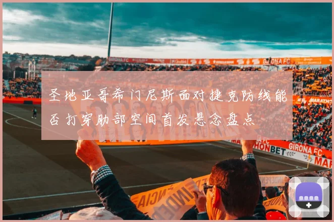 圣地亚哥希门尼斯面对捷克防线能否打穿肋部空间首发悬念盘点