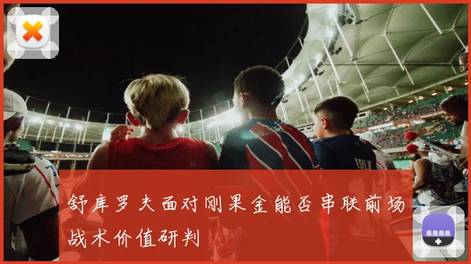 舒库罗夫面对刚果金能否串联前场战术价值研判