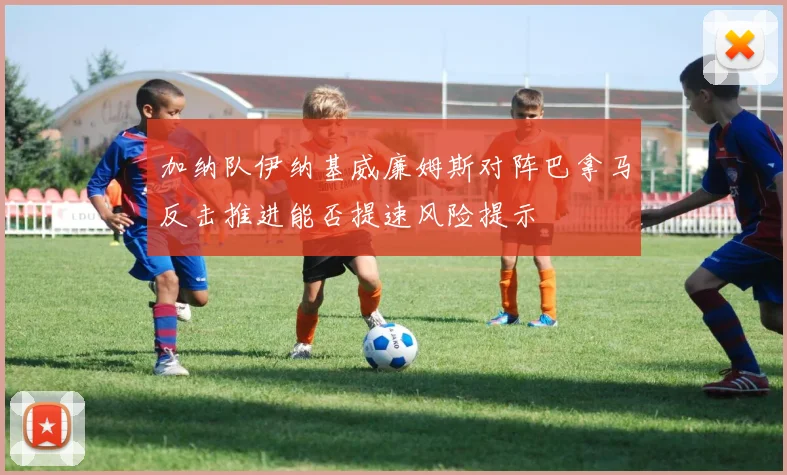 加纳队伊纳基威廉姆斯对阵巴拿马反击推进能否提速风险提示