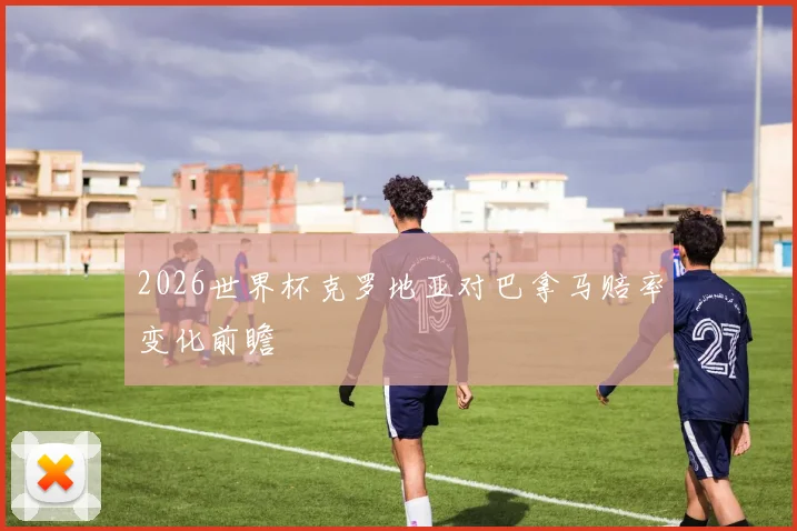 2026世界杯克罗地亚对巴拿马赔率变化前瞻