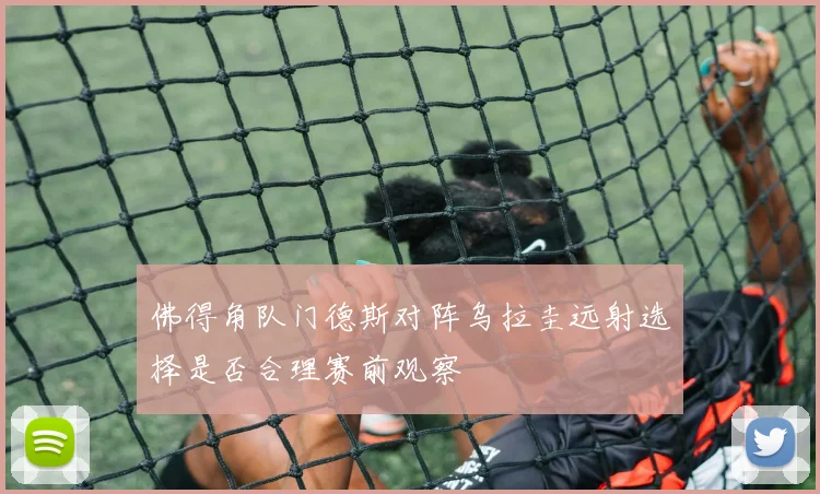 佛得角队门德斯对阵乌拉圭远射选择是否合理赛前观察