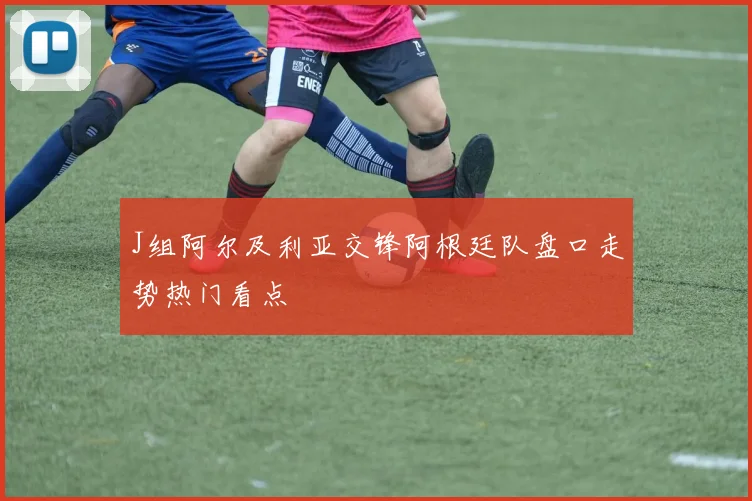 J组阿尔及利亚交锋阿根廷队盘口走势热门看点