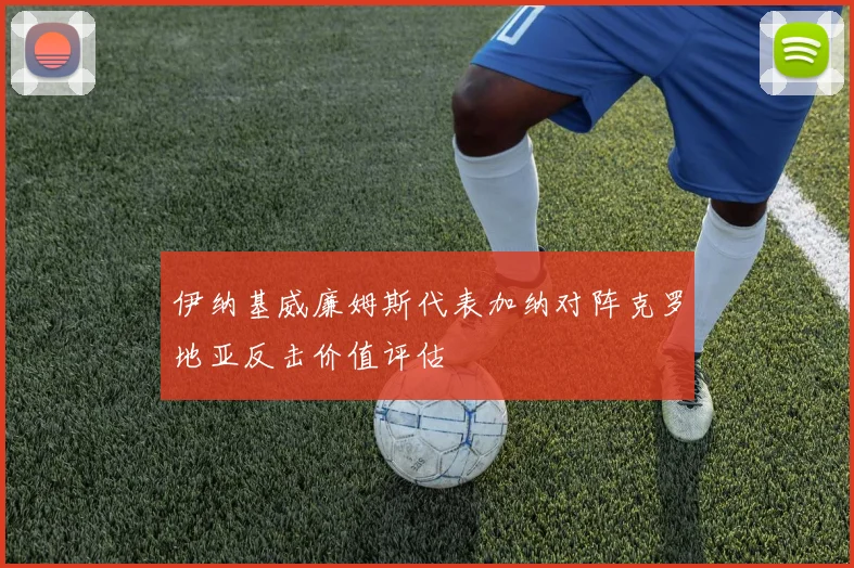伊纳基威廉姆斯代表加纳对阵克罗地亚反击价值评估