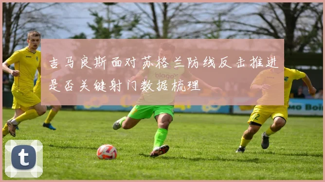 吉马良斯面对苏格兰防线反击推进是否关键射门数据梳理