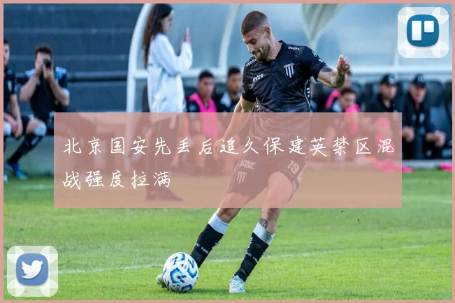 北京国安先丢后追久保建英禁区混战强度拉满