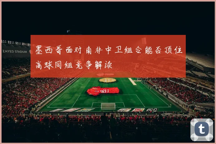 墨西哥面对南非中卫组合能否顶住高球同组竞争解读