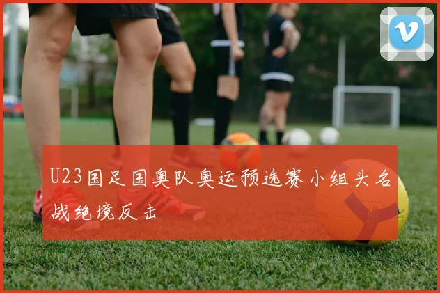 U23国足国奥队奥运预选赛小组头名战绝境反击