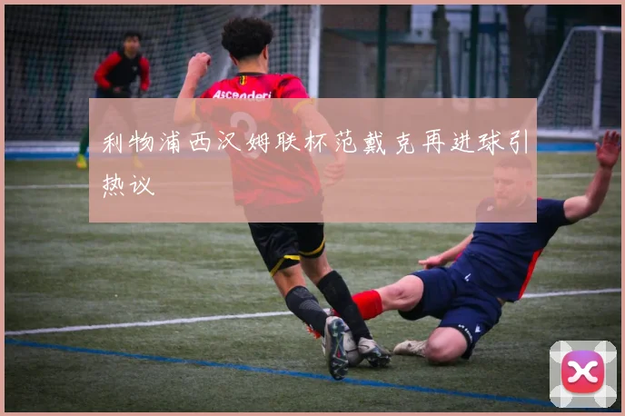 利物浦西汉姆联杯范戴克再进球引热议