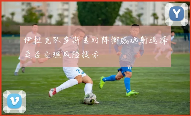 伊拉克队多斯基对阵挪威远射选择是否合理风险提示