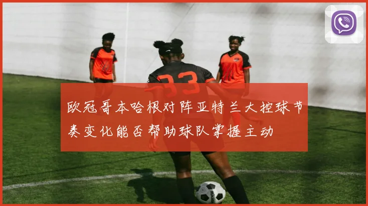 欧冠哥本哈根对阵亚特兰大控球节奏变化能否帮助球队掌握主动