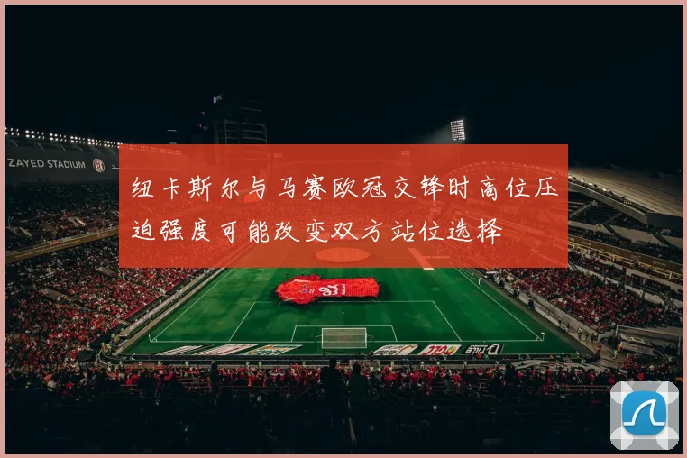 纽卡斯尔与马赛欧冠交锋时高位压迫强度可能改变双方站位选择