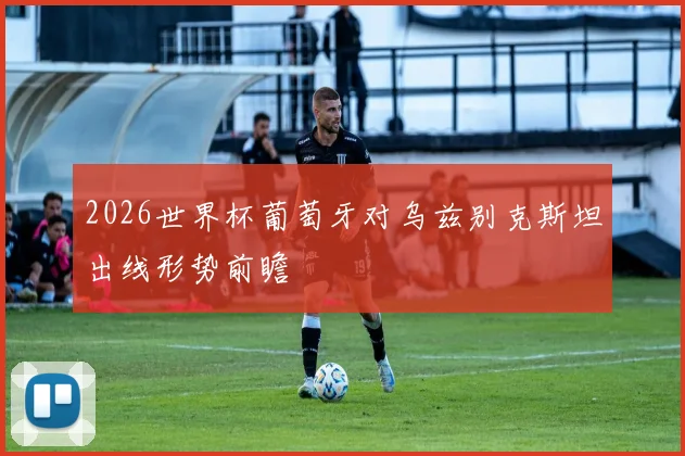 2026世界杯葡萄牙对乌兹别克斯坦出线形势前瞻