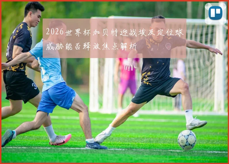 2026世界杯加贝特迎战埃及定位球威胁能否释放焦点解析