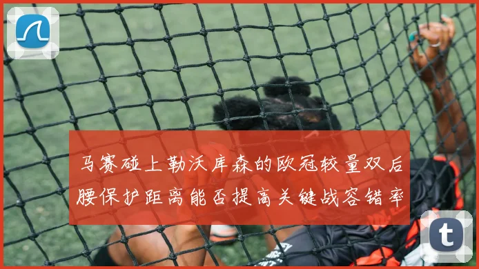 马赛碰上勒沃库森的欧冠较量双后腰保护距离能否提高关键战容错率