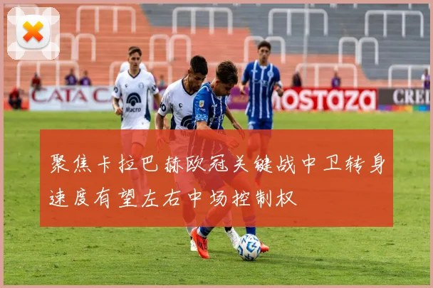 聚焦卡拉巴赫欧冠关键战中卫转身速度有望左右中场控制权