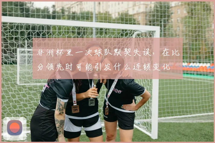 非洲杯里一次球队默契失误，在比分领先时可能引发什么连锁变化