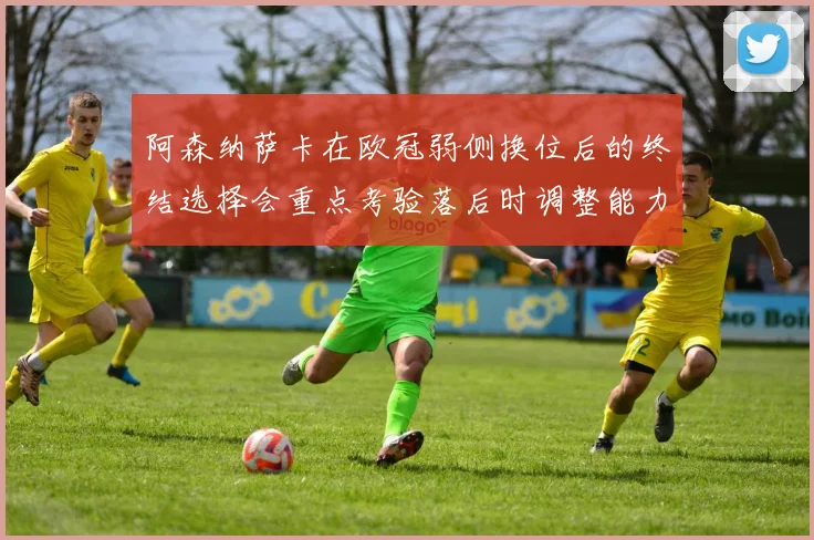 阿森纳萨卡在欧冠弱侧换位后的终结选择会重点考验落后时调整能力