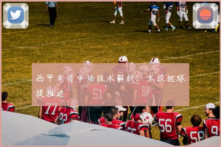 西甲老将中场技术解析：末段控球提推进