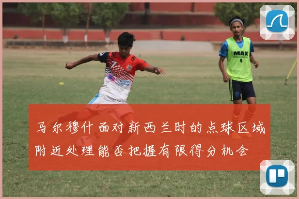 马尔穆什面对新西兰时的点球区域附近处理能否把握有限得分机会