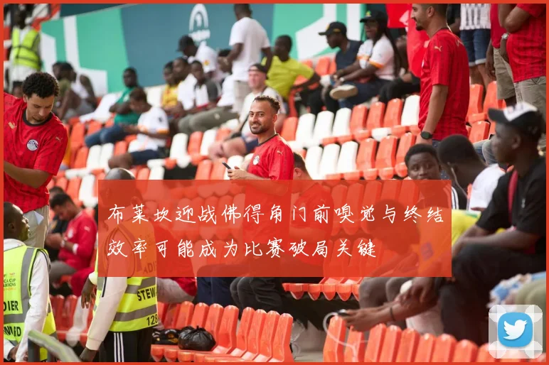 布莱坎迎战佛得角门前嗅觉与终结效率可能成为比赛破局关键