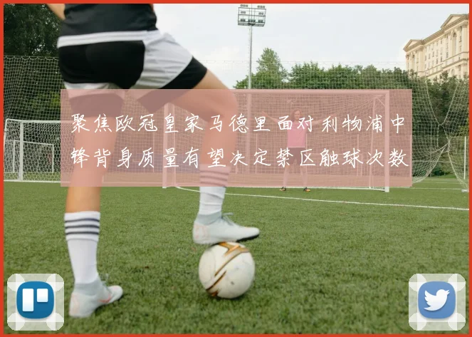 聚焦欧冠皇家马德里面对利物浦中锋背身质量有望决定禁区触球次数