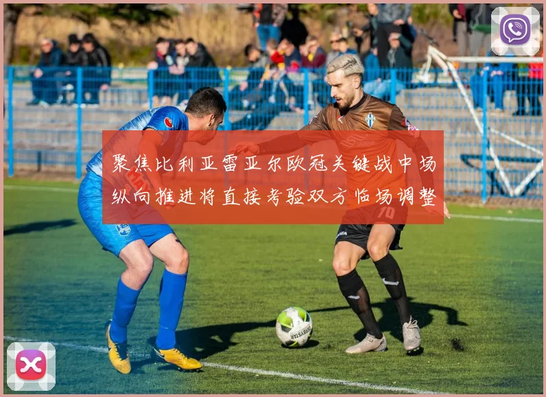 聚焦比利亚雷亚尔欧冠关键战中场纵向推进将直接考验双方临场调整