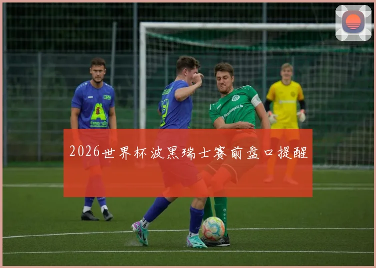 2026世界杯波黑瑞士赛前盘口提醒
