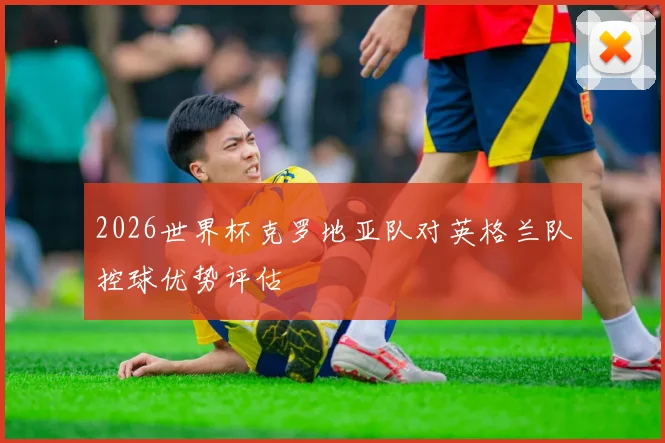 2026世界杯克罗地亚队对英格兰队控球优势评估