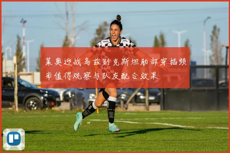 莱奥迎战乌兹别克斯坦肋部穿插频率值得观察与队友配合效果