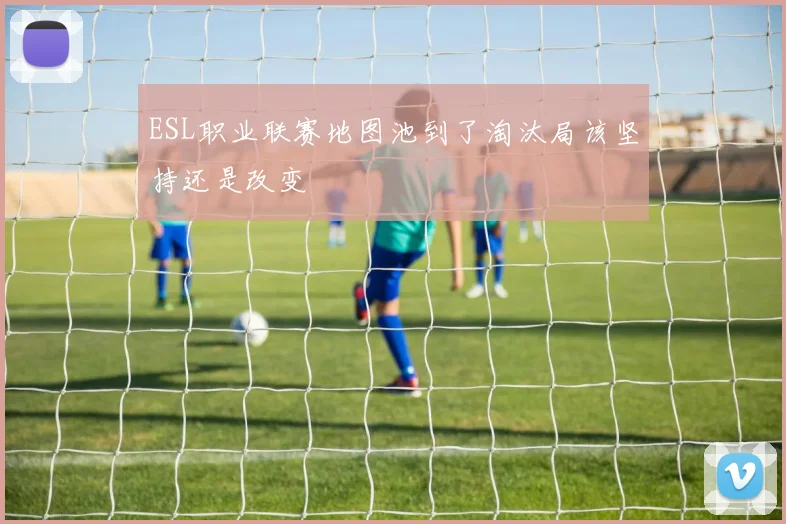 ESL职业联赛地图池到了淘汰局该坚持还是改变