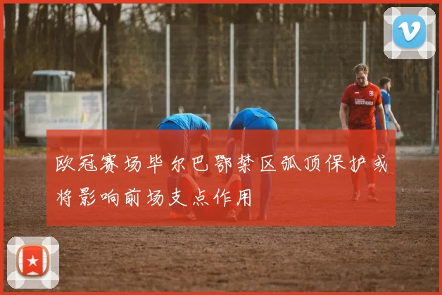 欧冠赛场毕尔巴鄂禁区弧顶保护或将影响前场支点作用