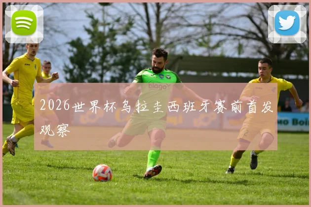2026世界杯乌拉圭西班牙赛前首发观察