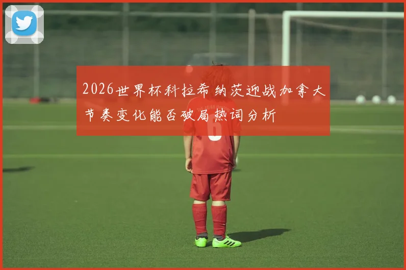 2026世界杯科拉希纳茨迎战加拿大节奏变化能否破局热词分析