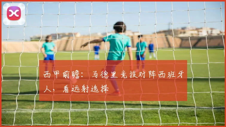 西甲前瞻：马德里竞技对阵西班牙人，看远射选择