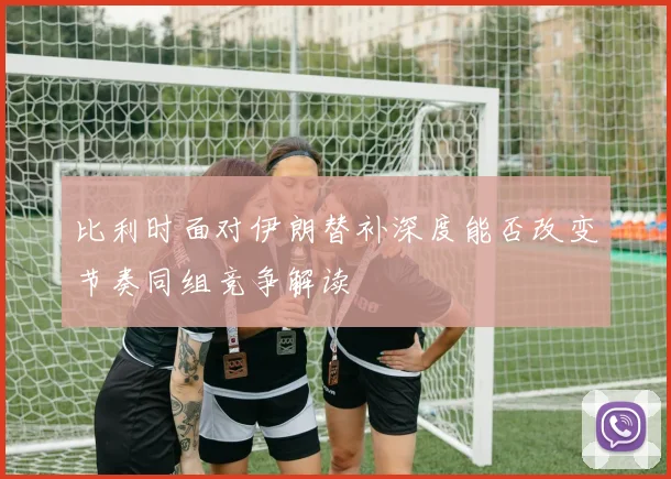 比利时面对伊朗替补深度能否改变节奏同组竞争解读